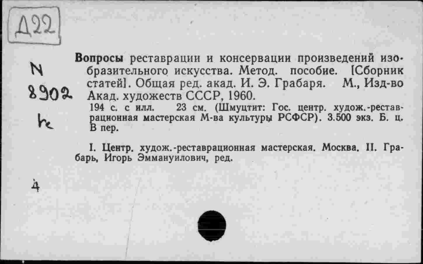 ﻿[ж]
Вопросы реставрации и консервации произведений изо-N бразительного искусства. Метод, пособие. [Сборник _ « статей]. Общая ред. акад. И. Э. Грабаря. М., Изд-во Акад, художеств СССР, 1960.
194 с. с илл. 23 см. (Шмуцтит: Гос. центр, худож.-рестав-L рационная мастерская М-ва культуру РСФСР). 3.500 экз. Б. ц. В пер.
I. Центр, худож.-реставрационная мастерская. Москва. II. Грабарь, Игорь Эммануилович, ред.
4